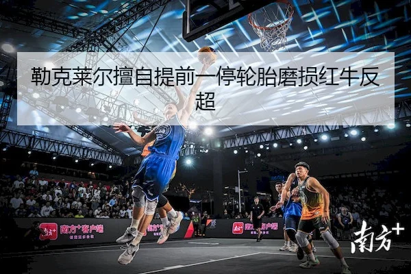 勒克莱尔擅自提前一停轮胎磨损红牛反超（Dafabet）